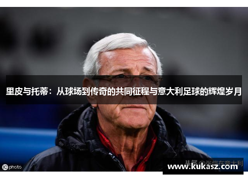 里皮与托蒂：从球场到传奇的共同征程与意大利足球的辉煌岁月