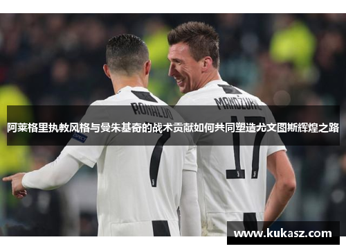 阿莱格里执教风格与曼朱基奇的战术贡献如何共同塑造尤文图斯辉煌之路