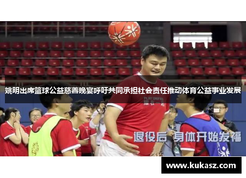 姚明出席篮球公益慈善晚宴呼吁共同承担社会责任推动体育公益事业发展