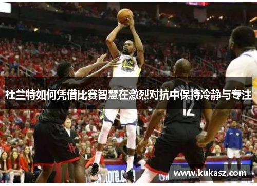 杜兰特如何凭借比赛智慧在激烈对抗中保持冷静与专注