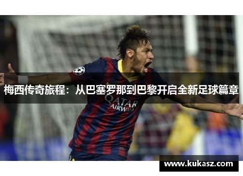 梅西传奇旅程：从巴塞罗那到巴黎开启全新足球篇章