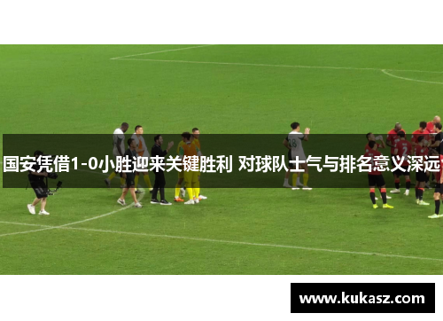 国安凭借1-0小胜迎来关键胜利 对球队士气与排名意义深远