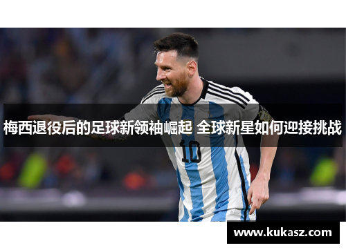梅西退役后的足球新领袖崛起 全球新星如何迎接挑战