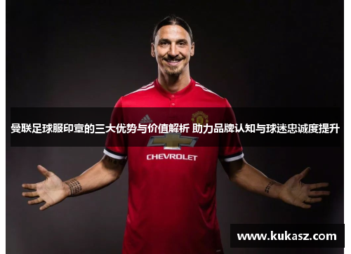 曼联足球服印章的三大优势与价值解析 助力品牌认知与球迷忠诚度提升