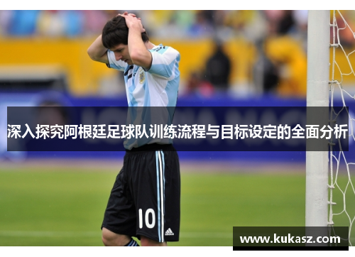 深入探究阿根廷足球队训练流程与目标设定的全面分析