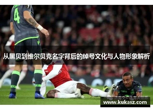 从黑贝到维尔贝克名字背后的绰号文化与人物形象解析